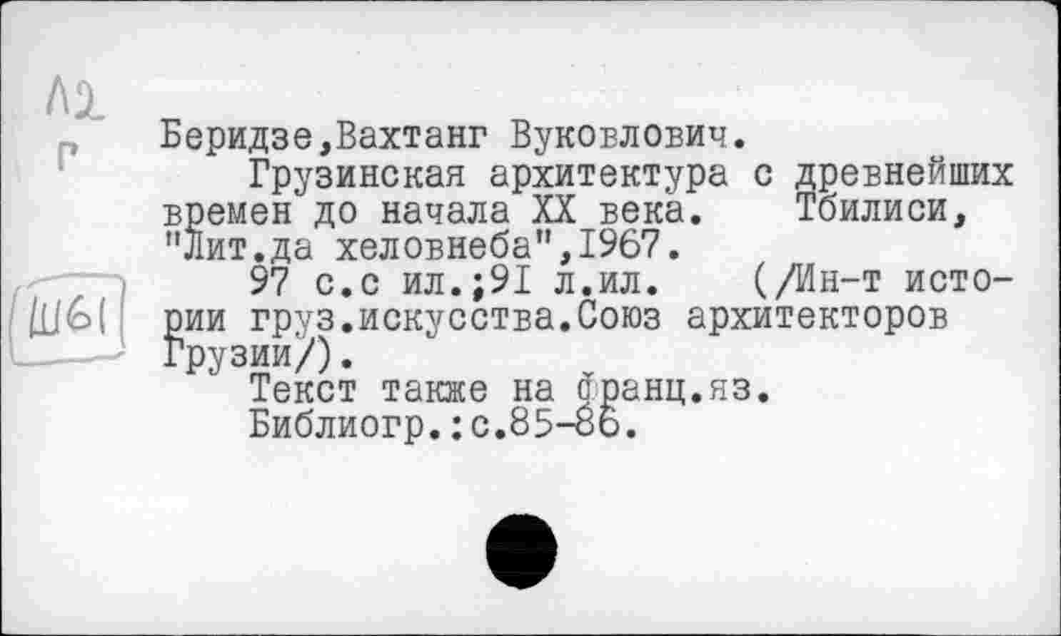 ﻿Беридзе,Вахтанг Вуковлович.
Грузинская архитектура с древнейших времен до начала XX века. Тбилиси, "Лит.да хеловнеба”,1967.
97 с.с ил.;91 л.ил. (/Ин-т истории груз.искусства.Союз архитекторов Грузии/).
Текст также на франц.яз.
Библиогр.: с.85-06.